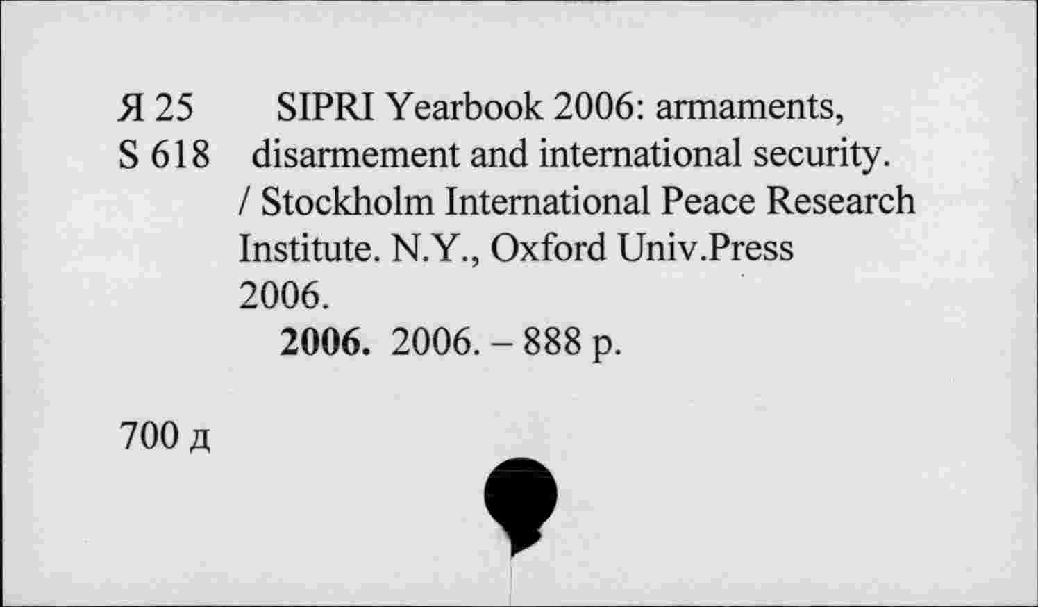 ﻿H 25 SIPRI Yearbook 2006: armaments,
S 618 disarmement and international security.
/ Stockholm International Peace Research Institute. N.Y., Oxford Univ.Press 2006.
2006. 2006.-888 p.
700 «